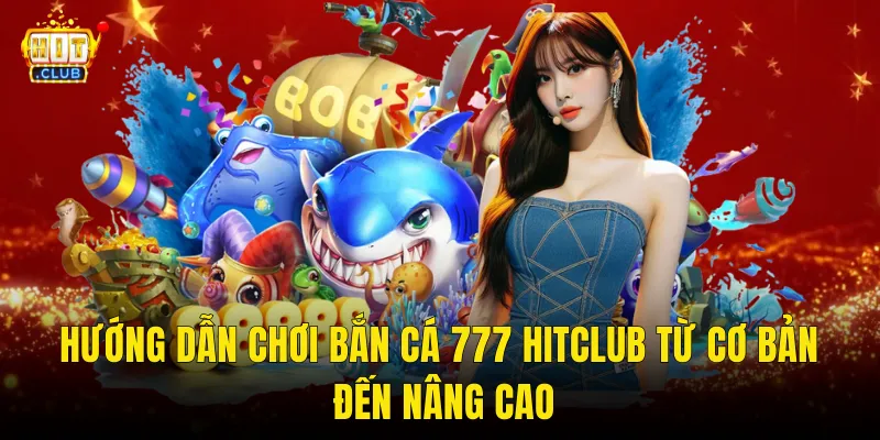 Hướng Dẫn Chơi Bắn Cá 777 Hitclub Từ Cơ Bản Đến Nâng Cao