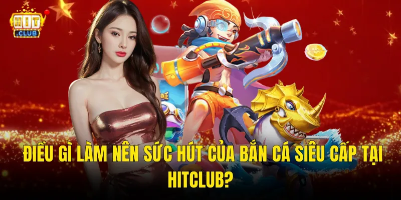 Điều Gì Làm Nên Sức Hút Của Bắn Cá Siêu Cấp Tại Hitclub?
